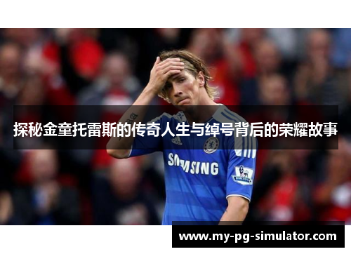 探秘金童托雷斯的传奇人生与绰号背后的荣耀故事