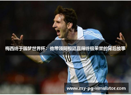 梅西终于圆梦世界杯：他带领阿根廷赢得终极荣誉的背后故事