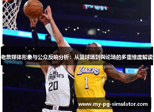 老詹媒体形象与公众反响分析：从篮球场到舆论场的多重维度解读